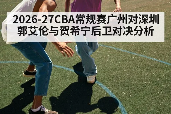 2026-27CBA常规赛广州对深圳 郭艾伦与贺希宁后卫对决分析 | kaiyun